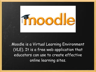 Moodle is a Virtual Learning Environment
 (VLE). It is a free web application that
  educators can use to create effective
           online learning sites.
 