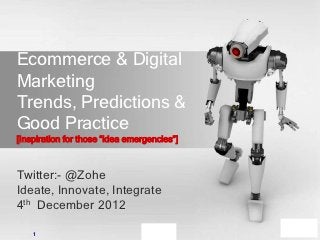 Ecommerce & Digital
Marketing
Trends, Predictions &
Good Practice
[Inspiration for those ―idea emergencies‖]



Twitter:- @Zohe
Ideate, Innovate, Integrate
4th December 2012

    1
 