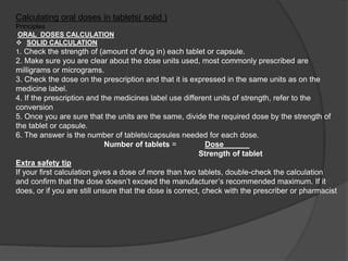 Calculating oral doses in tablets( solid )
Principles
ORAL DOSES CALCULATION
 SOLID CALCULATION
1. Check the strength of (amount of drug in) each tablet or capsule.
2. Make sure you are clear about the dose units used, most commonly prescribed are
milligrams or micrograms.
3. Check the dose on the prescription and that it is expressed in the same units as on the
medicine label.
4. If the prescription and the medicines label use different units of strength, refer to the
conversion
5. Once you are sure that the units are the same, divide the required dose by the strength of
the tablet or capsule.
6. The answer is the number of tablets/capsules needed for each dose.
Number of tablets = Dose______
Strength of tablet
Extra safety tip
If your first calculation gives a dose of more than two tablets, double-check the calculation
and confirm that the dose doesn’t exceed the manufacturer’s recommended maximum. If it
does, or if you are still unsure that the dose is correct, check with the prescriber or pharmacist
 