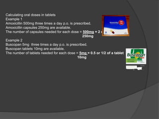 Calculating oral doses in tablets
Example 1
Amoxicillin 500mg three times a day p.o. is prescribed.
Amoxicillin capsules 250mg are available.
The number of capsules needed for each dose = 500mg = 2 capsules
250mg
Example 2
Buscopan 5mg three times a day p.o. is prescribed.
Buscopan tablets 10mg are available.
The number of tablets needed for each dose = 5mg = 0.5 or 1/2 of a tablet
10mg
 