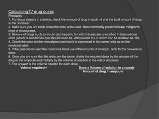 Calculating IV drug doses
Principles
1. For drugs already in solution, check the amount of drug in each ml and the total amount of drug
in the container.
2. Make sure you are clear about the dose units used. Most commonly prescribed are milligrams
(mg) or micrograms.
3. Beware of drugs such as insulin and heparin, for which doses are prescribed in international
units (which is sometimes, but should never be, abbreviated to i.u. which can be misread as 10).
4. Check the dose on the prescription and that it is expressed in the same units as on the
medicine label.
5. If the prescription and the medicines label use different units of strength, refer to the conversion
table.
6. Once you are sure that the units are the same, divide the required dose by the amount of the
drug in the ampoule and multiply by the volume of solution in the vial or ampoule.
7. The answer is the volume needed for each dose.
Volume required = Dose x Volume of solution in ampoule
Amount of drug in ampoule
 