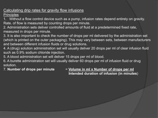 Calculating drip rates for gravity flow infusions
Principles
1. Without a flow control device such as a pump, infusion rates depend entirely on gravity.
Rate. of flow is measured by counting drops per minute.
2. Administration sets deliver controlled amounts of fluid at a predetermined fixed rate,
measured in drops per minute.
3. It is also important to check the number of drops per ml delivered by the administration set
(which is printed on the outer packaging). This may vary between sets, between manufacturers
and between different infusion fluids or drug solutions.
4. A (drug) solution administration set will usually deliver 20 drops per ml of clear infusion fluid
such as 0.9% sodium chloride injection.
5. A blood administration set will deliver 15 drops per ml of blood.
6. A burette administration set will usually deliver 60 drops per ml of infusion fluid or drug
solution.
7. Number of drops per minute = Volume in ml x Number of drops per ml
Intended duration of infusion (in minutes)
 
