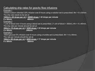 Calculating drip rates for gravity flow infusions
Example 1
1000ml sodium chloride 0.9% infusion over 8 hours using a solution set is prescribed. 8hr = 8 x 60min.
The drip rate needs to be set at:
1000ml x 20 drops per ml = 20000 drops = 42 drops per minute
8 x 60min 480min
Example 2
1 unit of blood over 4 hours using a blood set is prescribed. (1 unit of blood = 350ml.) 4hr = 4 x 60min.
The drip rate per minute should be set at:
350ml x 15 drops per ml = 5250 drops = 22 drops per minute
4 x 60min 240min
Example 3
100ml glucose 5% infusion over 6 hours using a burette set is prescribed. 6hr = 6 x 60min.
The rate per minute should be set at:
100ml x 60 drops per ml = 6000 drops = 17 drops per minute
6 x 60min 360min
 