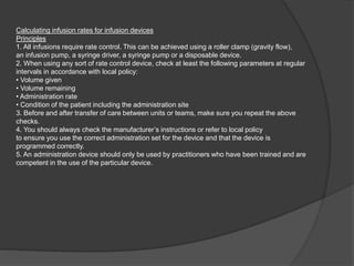 Calculating infusion rates for infusion devices
Principles
1. All infusions require rate control. This can be achieved using a roller clamp (gravity flow),
an infusion pump, a syringe driver, a syringe pump or a disposable device.
2. When using any sort of rate control device, check at least the following parameters at regular
intervals in accordance with local policy:
• Volume given
• Volume remaining
• Administration rate
• Condition of the patient including the administration site
3. Before and after transfer of care between units or teams, make sure you repeat the above
checks.
4. You should always check the manufacturer’s instructions or refer to local policy
to ensure you use the correct administration set for the device and that the device is
programmed correctly.
5. An administration device should only be used by practitioners who have been trained and are
competent in the use of the particular device.
 
