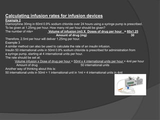 Calculating infusion rates for infusion devices
Example 2
Diamorphine 30mg in 60ml 0.9% sodium chloride over 24 hours using a syringe pump is prescribed.
To be given at 1.25mg per hour. How many ml per hour should be given?
The number of mls= Volume of infusion (ml) X Doses of drug per hour = 60x1.25
Amount of drug (mg) 30
Therefore, 2.5ml per hour will deliver 1.25mg per hour.
Example 3
A similar method can also be used to calculate the rate of an insulin infusion.
Insulin 50 international units in 50ml 0.9% sodium chloride is prescribed for administration from
a syringe pump, starting at 4 international units per hour.
The rate should be set at:
Volume infusion x Dose of drug per hour = 50ml x 4 international units per hour = 4ml per hour
Amount of drug 50 international units
Another way of thinking about this is:
50 international units in 50ml = 1 international unit in 1ml = 4 international units in 4ml
 