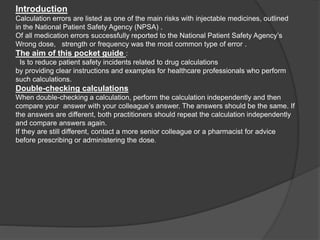 Introduction
Calculation errors are listed as one of the main risks with injectable medicines, outlined
in the National Patient Safety Agency (NPSA) .
Of all medication errors successfully reported to the National Patient Safety Agency’s
Wrong dose, strength or frequency was the most common type of error .
The aim of this pocket guide :
Is to reduce patient safety incidents related to drug calculations
by providing clear instructions and examples for healthcare professionals who perform
such calculations.
Double-checking calculations
When double-checking a calculation, perform the calculation independently and then
compare your answer with your colleague’s answer. The answers should be the same. If
the answers are different, both practitioners should repeat the calculation independently
and compare answers again.
If they are still different, contact a more senior colleague or a pharmacist for advice
before prescribing or administering the dose.
 