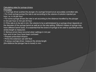 Calculating rates for syringe drivers
Principles
1. A syringe driver pushes the plunger of a syringe forward at an accurately controlled rate.
• For most syringe pumps the rate is set according to the volume of solution injected per
hour, i.e. in ml per hour
• For some syringe drivers the rate is set according to the distance travelled by the plunger
in mm per hour or mm per 24 hour
2. If the rate is to be set in mm, the volume to be a administered by a syringe driver depends on
the diameter of the syringe barrel as well as on the rate setting. Different makes of syringe may
have different barrel sizes. It is essential that the brand of syringe to be used is specified and the
stroke length is measured.
3. Serious errors have occurred when settings in mm per
hour and ml per hour have been confused.
• Prepare prescribed infusion
• Prime the extension set with fluid
• If using a syringe driver, measure the stroke length
(the distance the plunger has to travel) in mm.
 