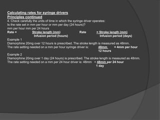 Calculating rates for syringe drivers
Principles continued
4. Check carefully the units of time in which the syringe driver operates:
Is the rate set in mm per hour or mm per day (24 hours)?
mm per hour mm per 24 hours
Rate = Stroke length (mm) Rate = Stroke length (mm)
Infusion period (hours) Infusion period (days)
Example 1
Diamorphine 20mg over 12 hours is prescribed. The stroke length is measured as 48mm.
The rate setting needed on a mm per hour syringe driver is: 48mm = 4mm per hour
12 hours
Example 2
Diamorphine 20mg over 1 day (24 hours) is prescribed. The stroke length is measured as 48mm.
The rate setting needed on a mm per 24 hour driver is: 48mm = 48mm per 24 hour
1 day
 