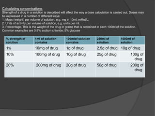 1000ml of
solution
250ml of
solution
100mlof solution
contains
1ml of solution
contains
% strength of
solution
10g of drug2.5g of drug1g of drug10mg of drug1%
100g of
drug
25g of drug10g of drug100mg of drug10%
200g of
drug
50g of drug20g of drug200mg of drug20%
Calculating concentrations
Strength of a drug in a solution is described will affect the way a dose calculation is carried out. Doses may
be expressed in a number of different ways:
1. Mass (weight) per volume of solution, e.g. mg in 10ml, mMol/L.
2. Units of activity per volume of solution, e.g. units per ml.
3. Percentage. This is the weight of the drug in grams that is contained in each 100ml of the solution.
Common examples are 0.9% sodium chloride; 5% glucose
 