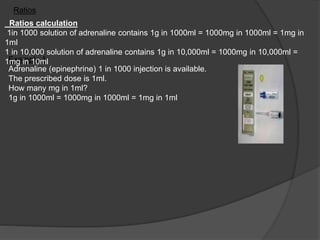 Example 1
Adrenaline (epinephrine) 1 in 1000 injection is available.
The prescribed dose is 1ml.
How many mg in 1ml?
1g in 1000ml = 1000mg in 1000ml = 1mg in 1ml
Ratios calculation
1in 1000 solution of adrenaline contains 1g in 1000ml = 1000mg in 1000ml = 1mg in
1ml
1 in 10,000 solution of adrenaline contains 1g in 10,000ml = 1000mg in 10,000ml =
1mg in 10ml
Ratios
 