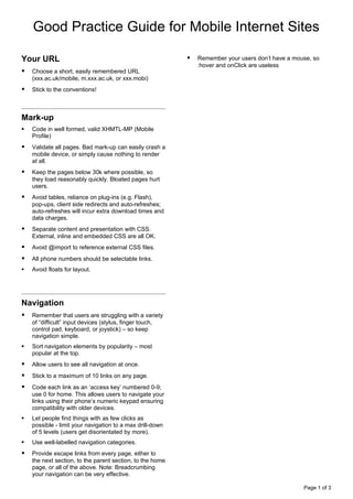 Good Practice Guide for Mobile Internet Sites

Your URL                                                      Remember your users don’t have a mouse, so
                                                               :hover and onClick are useless
   Choose a short, easily remembered URL
    (xxx.ac.uk/mobile, m.xxx.ac.uk, or xxx.mobi)
   Stick to the conventions!



Mark-up
   Code in well formed, valid XHMTL-MP (Mobile
    Profile)
   Validate all pages. Bad mark-up can easily crash a
    mobile device, or simply cause nothing to render
    at all.
   Keep the pages below 30k where possible, so
    they load reasonably quickly. Bloated pages hurt
    users.
   Avoid tables, reliance on plug-ins (e.g. Flash),
    pop-ups, client side redirects and auto-refreshes;
    auto-refreshes will incur extra download times and
    data charges.
   Separate content and presentation with CSS.
    External, inline and embedded CSS are all OK.
   Avoid @import to reference external CSS files.
   All phone numbers should be selectable links.
   Avoid floats for layout.




Navigation
   Remember that users are struggling with a variety
    of “difficult” input devices (stylus, finger touch,
    control pad, keyboard, or joystick) – so keep
    navigation simple.
   Sort navigation elements by popularity – most
    popular at the top.
   Allow users to see all navigation at once.
   Stick to a maximum of 10 links on any page.
   Code each link as an ‘access key’ numbered 0-9;
    use 0 for home. This allows users to navigate your
    links using their phone’s numeric keypad ensuring
    compatibility with older devices.
   Let people find things with as few clicks as
    possible - limit your navigation to a max drill-down
    of 5 levels (users get disorientated by more).
   Use well-labelled navigation categories.
   Provide escape links from every page, either to
    the next section, to the parent section, to the home
    page, or all of the above. Note: Breadcrumbing
    your navigation can be very effective.

                                                                                                   Page 1 of 3
 