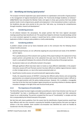 DISTRICT+ Good Practice Guide: 2013 www.districtplus.eu
10
2.3 Identifying and sharing ‘good practice’
The European territorial cooperation pays special attention to capitalization and transfer of good practices
in the management of regional development policies. The "Community Strategic Guidelines on Cohesion"
(2006/702/EC) have stimulated the Member States and regions to draw upon practices that have yielded
positive results in terms of governance, growth and employment. In the transnational context, in particular,
the Guidelines also give some priority to the areas that "add value, e.g. increasing the competitiveness
through innovation, research and development."
2.3.1 Considering processes
To aid cohesion between the sub-projects, the project partners feel that more regional sub-project
meetings would have been beneficial to all. This would have helped to eliminate misunderstandings and led
to a more consistent approach to outputs; it would have led to a better community of learning and less
duplication of effort in trying to solve problems or clarify understanding.
2.3.2 Considering problems
A problem analysis carried out by Vastra Gotalands came to the conclusion that the following factors
hamper transfer processes:
1. Identified Good Practices are not sufficiently targeting the actual demand and needs of the DISTRICT+
partner regions.
This is partially because of the turbulent start up phase of the project leading to the replacement of two
project partners and partially due to the substantial time past since the formulation of the AP. The
result is a sub-optimal fit between the contents of the GPs and the priorities of the project partners.
2. Key decision makers are not sufficiently involved in the project.
Although significant efforts have been taken to involve as many different stakeholders in the projects’
interactive sessions (JITS and Thematic events) it has been difficult to mobilize regional decision-makers
or other strategic persons, a.o. due to the reasons presented under p.1.
3. Good Practice transfer process not synchronized with regional policy-making.
Finally, the sequential process of DISTRICT+ (meaning that different policy themes and corresponding
good practices are analyzed and presented throughout the whole project duration) makes it difficult to
match the good practices with the policy-making processes. However, this is probably a manageable
issue due to the fact that most European regions presently are launching initiatives to develop regional
innovation strategies in the light of the next structural funds period.
2.3.3 The importance of transferability
The DistrictPlus project has been largely concluded successfully yet a lack of clear direction over the issue of
“transferability” has been a stumbling point. Additional guidance when received had little substantive
impact to our understanding. The partners accepted that the issue of “transferability” is complex and that
this is compounded by the limited timescale of the project.
We feel that with clearer guidelines from the outset that the identification of good practices would have
been different with less time invested in assessing the feasibility of good practices that were too large to
achieve ¡n the time available. Some excellent eco-innovation was identified but could not feasibly be
transferred in the life of the project.
 