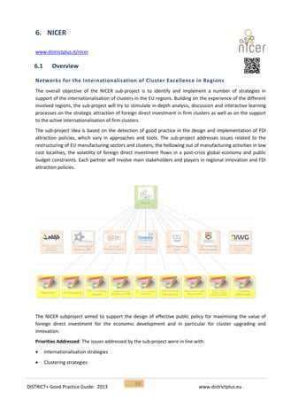 DISTRICT+ Good Practice Guide: 2013 www.districtplus.eu
19
6. NICER
www.districtplus.it/nicer
6.1 Overview
Networks for the Internationalisation of Cluster Excellence in Regions
The overall objective of the NICER sub-project is to identify and implement a number of strategies in
support of the internationalisation of clusters in the EU regions. Building on the experience of the different
involved regions, the sub-project will try to stimulate in-depth analysis, discussion and interactive learning
processes on the strategic attraction of foreign direct investment in firm clusters as well as on the support
to the active internationalisation of firm clusters.
The sub-project idea is based on the detection of good practice in the design and implementation of FDI
attraction policies, which vary in approaches and tools. The sub-project addresses issues related to the
restructuring of EU manufacturing sectors and clusters, the hollowing out of manufacturing activities in low
cost localities, the volatility of foreign direct investment flows in a post-crisis global economy and public
budget constraints. Each partner will involve main stakeholders and players in regional innovation and FDI
attraction policies.
The NICER subproject aimed to support the design of effective public policy for maximising the value of
foreign direct investment for the economic development and in particular for cluster upgrading and
innovation.
Priorities Addressed: The issues addressed by the sub-project were in line with:
 Internationalisation strategies
 Clustering strategies
 