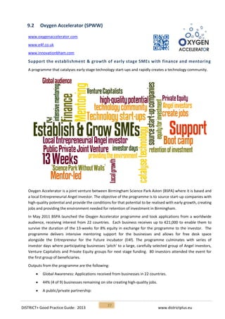 DISTRICT+ Good Practice Guide: 2013 www.districtplus.eu
27
9.2 Oxygen Accelerator (SPWW)
www.oxygenaccelerator.com
www.e4f.co.uk
www.innovationbham.com
Support the establishment & growth of early stage SMEs with finance and mentoring
A programme that catalyses early stage technology start-ups and rapidly creates a technology community.
Oxygen Accelerator is a joint venture between Birmingham Science Park Aston (BSPA) where it is based and
a local Entrepreneurial Angel investor. The objective of the programme is to source start-up companies with
high-quality potential and provide the conditions for that potential to be realised with early growth, creating
jobs and providing the environment needed for retention of investment in Birmingham.
In May 2011 BSPA launched the Oxygen Accelerator programme and took applications from a worldwide
audience, receiving interest from 22 countries. Each business receives up to €21,000 to enable them to
survive the duration of the 13-weeks for 8% equity in exchange for the programme to the investor. The
programme delivers intensive mentoring support for the businesses and allows for free desk space
alongside the Entrepreneur for the Future incubator (E4f). The programme culminates with series of
investor days where participating businesses 'pitch' to a large, carefully selected group of Angel investors,
Venture Capitalists and Private Equity groups for next stage funding. 80 investors attended the event for
the first group of beneficiaries.
Outputs from the programme are the following:
 Global Awareness: Applications received from businesses in 22 countries.
 44% (4 of 9) businesses remaining on site creating high-quality jobs.
 A public/private partnership:
 