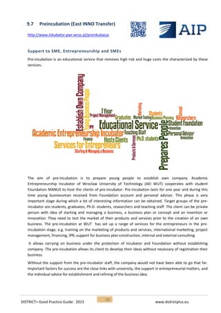 DISTRICT+ Good Practice Guide: 2013 www.districtplus.eu
32
9.7 Preincubation (East INNO Transfer)
http://www.inkubator.pwr.wroc.pl/preinkubacja
Support to SME, Entrepreneurship and SMEs
Pre-incubation is an educational service that removes high risk and huge costs the characterized by these
services.
The aim of pre-incubation is to prepare young people to establish own company. Academic
Entrepreneurship Incubator of Wroclaw University of Technology (AEI WUT) cooperates with student
Foundation MANUS to host the clients of pre-incubator. Pre-incubation lasts for one year and during this
time young businessman received from Foundation account and personal advisor. This phase is very
important stage during which a lot of interesting information can be obtained. Target groups of the pre-
incubator are students, graduates, Ph.D. students, researchers and teaching staff. The client can be private
person with idea of starting and managing a business, a business plan or concept and an invention or
innovation. They need to test the market of their products and services prior to the creation of an own
business. The pre-incubation at WUT has set up a range of services for the entrepreneurs in the pre-
incubation stage, e.g. training on the marketing of products and services, international marketing, project
management, financing, IPR; support for business plan construction, internal and external consulting.
It allows carrying on business under the protection of Incubator and Foundation without establishing
company. The pre-incubation allows its client to develop their ideas without necessary of registration their
business.
Without the support from the pre-incubator staff, the company would not have been able to go that far.
Important factors for success are the close links with university, the support in entrepreneurial matters, and
the individual advice for establishment and refining of the business idea.
 