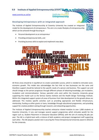 DISTRICT+ Good Practice Guide: 2013 www.districtplus.eu
34
9.9 Institute of Applied Entrepreneurship (STEP)
www.coventry.ac.uk/iae
Developing Entrepreneurs with an integrated approach
The Institute of Applied Entrepreneurship at Coventry University has created an integrated
model for the development of entrepreneurs. The aim is to create lifestyles of entrepreneurship
which can be achieved through focusing on
 Personal development as an entrepreneur
 Providing entrepreneurial skills, and
 Providing business skills to exploit and implement new ideas.
All three areas should be in equilibrium to create sustainable success, which is needed to stimulate socio-
economic growth. This model also acknowledges the fact that no two businesses are the same and
therefore support should be tailored to the specific needs of a person and business. This support can and
should change as the person progresses through different phases of obtaining knowledge, pre-incubation,
incubation and commercialisation. Various specialist units exist within the Coventry University group
supporting this model such as the Serious Games Institute and the Health Design Technology Institute.
Within this integrated support system all areas of business from idea development to the growth phase are
addressed. This involves specific activities such as providing appropriate and flexible infrastructure,
mentorship, funding as either grants or loans, knowledge through educational programmes, and providing
support for creative problem solving through research, and networking opportunities.
The Institute of Applied Entrepreneurship teaches enterprise related modules to over 1,000 students at
Coventry University. It runs and manages several support programmes which stimulate wealth for the
region such as, Student Placement in Enterprise Education (SPEEd), with the aim of creating 40 jobs per
year. The IAE is a hybrid team with a mixture of both academic and project management staff supporting
each other. The IAE played a pivotal role in securing the Times Entrepreneurial University award in 2012/13
for the University.
 