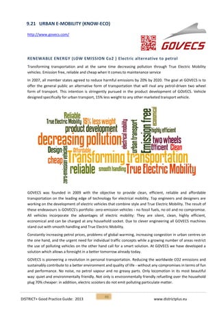 DISTRICT+ Good Practice Guide: 2013 www.districtplus.eu
46
9.21 URBAN E-MOBILITY (KNOW-ECO)
http://www.govecs.com/
RENEWABLE ENERGY (LOW EMISSION Co2 ) Electric alternative to petrol
Transforming transportation and at the same time decreasing pollution through True Electric Mobility
vehicles. Emission free, reliable and cheap when it comes to maintenance service
In 2007, all member states agreed to reduce harmful emissions by 20% by 2020. The goal at GOVECS is to
offer the general public an alternative form of transportation that will rival any petrol-driven two wheel
form of transport. This intention is stringently pursued in the product development of GOVECS. Vehicle
designed specifically for urban transport, 15% less weight to any other marketed transport vehicle.
GOVECS was founded in 2009 with the objective to provide clean, efficient, reliable and affordable
transportation on the leading edge of technology for electrical mobility. Top engineers and designers are
working on the development of electric vehicles that combine style and True Electric Mobility. The result of
these endeavours is GOVECS’s portfolio: zero-emission vehicles - no fossil fuels, no oil and no compromise.
All vehicles incorporate the advantages of electric mobility: They are silent, clean, highly efficient,
economical and can be charged at any household socket. Due to clever engineering all GOVECS machines
stand out with smooth handling and True Electric Mobility.
Constantly increasing petrol prices, problems of global warming, increasing congestion in urban centres on
the one hand, and the urgent need for individual traffic concepts while a growing number of areas restrict
the use of polluting vehicles on the other hand call for a smart solution. At GOVECS we have developed a
solution which allows a foresight in a better tomorrow already today.
GOVECS is pioneering a revolution in personal transportation. Reducing the worldwide CO2 emissions and
sustainably contribute to a better environment and quality of life - without any compromises in terms of fun
and performance. No noise, no petrol vapour and no greasy parts. Only locomotion in its most beautiful
way: quiet and environmentally friendly. Not only is environmentally friendly refuelling over the household
plug 70% cheaper: in addition, electric scooters do not emit polluting particulate matter.
 