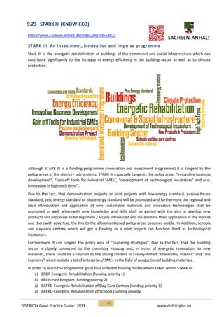 DISTRICT+ Good Practice Guide: 2013 www.districtplus.eu
48
9.23 STARK III (KNOW-ECO)
http://www.sachsen-anhalt.de/index.php?id=53821
STARK III: An Investment, Innovation and Impulse programme
Stark III is the energetic rehabilitation of buildings of the communal and social infrastructure which can
contribute significantly to the increase in energy efficiency in the building sector as well as to climate
protection.
Although STARK III is a funding programme (innovation and investment programme) it is tangent to the
policy areas of the district+ sub‐projects. STARK III especially tangents the policy areas “innovative business
development”, “spin‐off tools for industrial SMEs”, “development of technological incubators” and eco-
innovation in high‐tech firms”.
Due to the fact, that demonstration projects or pilot projects with low‐energy standard, passive‐house
standard, zero energy standard or plus energy standard will be promoted and furthermore the regional and
local introduction and application of new sustainable materials and innovative technologies shall be
promoted as well, wherewith new knowledge and skills shall be gained with the aim to develop new
products and processes to be regionally / locally introduced and disseminate their application in the market
and therewith advertise; the link to the aforementioned policy areas becomes visible. In Addition, schools
and day‐care centres which will get a funding as a pilot project can function itself as technological
incubators.
Furthermore, it can tangent the policy area of “clustering strategies”. Due to the fact, that the building
sector is closely connected to the chemistry industry and, in terms of energetic renovation, to new
materials, there could be a relation to the strong clusters in Saxony‐Anhalt “Chemistry/ Plastics” and “Bio
Economy” which include a lot of enterprises/ SMEs in the field of production of building materials.
In order to reach the programme goals four different funding routes where taken within STARK III:
a) ERDF‐Energetic Rehabilitation (funding priority 1):
b) ERDF‐Pilot Program (funding priority 2):
c) EAFRD‐Energetic Rehabilitation of Day‐Care Centres (funding priority 3):
d) EAFRD‐Energetic Rehabilitation of Schools (funding priority
 