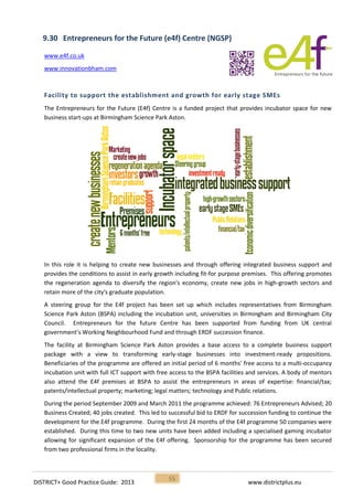 DISTRICT+ Good Practice Guide: 2013 www.districtplus.eu
55
9.30 Entrepreneurs for the Future (e4f) Centre (NGSP)
www.e4f.co.uk
www.innovationbham.com
Facility to support the establishment and growth for early stage SMEs
The Entrepreneurs for the Future (E4f) Centre is a funded project that provides incubator space for new
business start-ups at Birmingham Science Park Aston.
In this role it is helping to create new businesses and through offering integrated business support and
provides the conditions to assist in early growth including fit-for purpose premises. This offering promotes
the regeneration agenda to diversify the region's economy, create new jobs in high-growth sectors and
retain more of the city's graduate population.
A steering group for the E4f project has been set up which includes representatives from Birmingham
Science Park Aston (BSPA) including the incubation unit, universities in Birmingham and Birmingham City
Council. Entrepreneurs for the future Centre has been supported from funding from UK central
government’s Working Neighbourhood Fund and through ERDF succession finance.
The facility at Birmingham Science Park Aston provides a base access to a complete business support
package with a view to transforming early-stage businesses into investment-ready propositions.
Beneficiaries of the programme are offered an initial period of 6 months' free access to a multi-occupancy
incubation unit with full ICT support with free access to the BSPA facilities and services. A body of mentors
also attend the E4f premises at BSPA to assist the entrepreneurs in areas of expertise: financial/tax;
patents/intellectual property; marketing; legal matters; technology and Public relations.
During the period September 2009 and March 2011 the programme achieved: 76 Entrepreneurs Advised; 20
Business Created; 40 jobs created. This led to successful bid to ERDF for succession funding to continue the
development for the E4f programme. During the first 24 months of the E4f programme 50 companies were
established. During this time to two new units have been added including a specialised gaming incubator
allowing for significant expansion of the E4f offering. Sponsorship for the programme has been secured
from two professional firms in the locality.
 