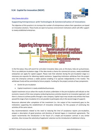 DISTRICT+ Good Practice Guide: 2013 www.districtplus.eu
59
9.34 Capital for Innovation (NGSP)
http://www.dpin.pl/en
Supporting Entrepreneurs with Technologies & Commercialisation of innovations
The objective of this practice is to increase the number of entrepreneurs where their operations are based
on innovative solutions. These funds are open to business environment institutions which will offer support
to newly established enterprises.
In the first place, they will search for and select innovative ideas and, on this basis, help set up businesses.
This is so-called pre-incubation stage. If the idea stands a chance for commercial success, newly established
enterprises can apply for capital support. Please note that selection during the pre-incubation stage is a
necessary pre-requisite for obtaining capital assistance. Supporting institutions withdraw from the project
once the enterprise achieves a stable position enabling it to operate independently in the market. The
withdrawn funds will be committed to future projects. Funding for the project consists of two components:
 Grants for pre-incubation
 Capital investment in newly established businesses.
Capital investment occurs when the results of actions undertaken in the pre-incubation will indicate on the
economic reasons of the new company conducting business activities based on an innovative approach, and
there is chance to achieve profits through a new company. Capital input may include only entities that have
passed the stage of pre-incubation (it is not possible to participate only in the second stage of support).
Resources obtained after completion of the investment (i.e. the output of the investment) goes to the
institutions supporting the establishment of innovative enterprises, for the purpose of continuing the
activities of the same nature.
Key recommendations related to the need to reducing the time of acceptance reports pre-incubation,
prepare a description of good practices and directory of banned legacy in investment agreements. The
report recommends the introduction in the future of a simple pre-incubation contract in any similar
activities. Also increase the selectivity of applicants' selection via the introduction of additional criteria.
 