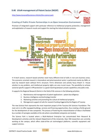 DISTRICT+ Good Practice Guide: 2013 www.districtplus.eu
65
9.40 UVaR-management of Patent Sector (NGSP)
http://www.toscanalifesciences.info/en/the-science-park
Creating of Public Private Partnerships in an Open Innovation Environment
Provision of integrated support with particular reference to intellectual property protection, management
and exploitation of research results and support for starting the industrialization process.
In hi-tech sectors, research based activities need many different kind of skills in non-core business areas.
The economic oriented research in biomedical and pharmaceutical sector is performed mainly by SMEs or
even by research team without firm’s structure. Firm’s dimension and activity focus thwart in –house
solution to any problem, and intellectual property rights are very crucial issues. The possibility to achieve
sectorial specific support in IPR protection is a good matching between private capabilities and public ends.
It supports the Regional Research District in the field of life sciences in the following activities:
1. Maintenance and management of patent applications - patent due diligence
2. Business intelligence and technology transfer
3. Marketing activities and promoting the culture of intellectual property
4. Management support of calls for research funding triggered by the Region of Tuscany
The new Science Park represents the most important project of the Toscana Life Sciences Foundation. The
main aim is to offer equipped buildings, services and financing opportunities, thus creating a fertile ground
for the development of new companies. The process of fostering the industrialization of ideas is facilitated
by a number of synergies available at the site where consolidated companies are located.
The Science Park is located where a Multi-National Enterprise has concentrated their Research &
Development activities and the relevant Department of the University. Over 350 researchers are currently
working at the campus, which offers state-of-the art technological platforms, scientific equipment and
support services.
 
