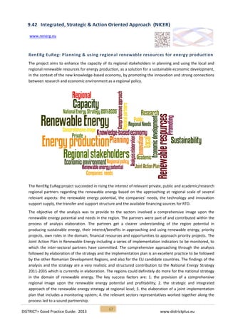 DISTRICT+ Good Practice Guide: 2013 www.districtplus.eu
67
9.42 Integrated, Strategic & Action Oriented Approach (NICER)
www.renerg.eu
RenERg EuReg: Planning & using regional renewable resources for energy production
The project aims to enhance the capacity of its regional stakeholders in planning and using the local and
regional renewable resources for energy production, as a solution for a sustainable economic development,
in the context of the new knowledge-based economy, by promoting the innovation and strong connections
between research and economic environment as a regional policy.
The RenERg EuReg project succeeded in rising the interest of relevant private, public and academic/research
regional partners regarding the renewable energy based on the approaching at regional scale of several
relevant aspects: the renewable energy potential, the companies’ needs, the technology and innovation
support supply, the transfer and support structure and the available financing sources for RTD.
The objective of the analysis was to provide to the sectors involved a comprehensive image upon the
renewable energy potential and needs in the region. The partners were part of and contributed within the
process of analysis elaboration. The partners get a clearer understanding of the region potential in
producing sustainable energy, their interest/benefits in approaching and using renewable energy, priority
projects, own roles in the domain, financial resources and opportunities to approach priority projects. The
Joint Action Plan in Renewable Energy including a series of implementation indicators to be monitored, to
which the inter-sectoral partners have committed. The comprehensive approaching through the analysis
followed by elaboration of the strategy and the implementation plan is an excellent practice to be followed
by the other Romanian Development Regions, and also for the EU candidate countries. The findings of the
analysis and the strategy are a very realistic and structured contribution to the National Energy Strategy
2011-2035 which is currently in elaboration. The regions could definitely do more for the national strategy
in the domain of renewable energy. The key success factors are: 1. the provision of a comprehensive
regional image upon the renewable energy potential and profitability; 2. the strategic and integrated
approach of the renewable energy strategy at regional level; 3. the elaboration of a joint implementation
plan that includes a monitoring system; 4. the relevant sectors representatives worked together along the
process led to a sound partnership.
 