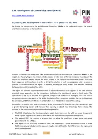 DISTRICT+ Good Practice Guide: 2013 www.districtplus.eu
68
9.43 Development of Consortia for a MNE (NICER)
http://www.poloprato.unifi.it
Supporting the development of consortia of local producers of a MNE
Facilitating the integration of the Multi-National Enterprises (MNEs) in the region and support the growth
and the innovativeness of the local firms.
In order to facilitate the integration [aka: embeddedness] of the Multi-National Enterprises (MNEs) in the
region, the Tuscany Region has implemented a process of after-care for foreign investors. In particular, the
region has sought to actively involve the MNEs located in the region in the innovative clusters that have
been supported by the policies, in order to bring the activities of such knowledgeable actors as close as
possible to the local firms of the region. In addition, the regional policy makers have adopted a reactive
behaviour to meet the needs of the MNE.
The region has provided support to the creation of a consortium of 10 local suppliers of the MNE and also
provided public guarantees to the consortium, facilitating the provision of loans by local banks. The
consortium is led by an external management composed of professional managers, who are neither
consortium members nor agents of the MNEs. Regulation of the consortium provides that the profits should
be reinvested, and this has led to the recent creation of an independent research laboratory.
Companies can benefit from superior resources, enjoy economies of scale and scope, share some costs, gain
a greater bargaining power, and increase their capacity to absorb new knowledge from outside. The
creation of the consortium has provided the following benefits:
 The MNE: it has helped the firm to simplify its supply chain. Moreover, the MNE has now a stronger and
more capable supplier that is able to offer better and more innovative products and services.
 The regional SME: the creation of a consortium can allow the small firms to gain some contractual
power towards the MNE(s);
 The region: for an increasing number of firms, the proximity to capable suppliers is crucial to make
highly innovative products. For this reason, it may be more difficult for the MNE to leave the region, and
re-localize elsewhere.
 
