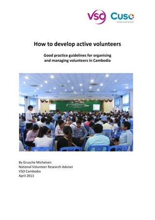 How to develop active volunteers
Good practice guidelines for organising
and managing volunteers in Cambodia
By Grusche Michelsen
National Volunteer Research Adviser
VSO Cambodia
April 2013
 