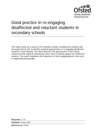 Good practice in re-engaging 
disaffected and reluctant students in 
secondary schools 
This report draws on a survey of 29 secondary schools, including one academy and 
one pupil referral unit, to identify sustained good practice in re-engaging disaffected 
students in their learning. The report illustrates the good practice in the schools 
visited and what might be achieved by others when reviewing support for disaffected 
students. The report emphasises the importance of also engaging parents and carers 
in supporting young people. 
Age group: 11–19 
Published: October 2008 
Reference no: 070255 
 
