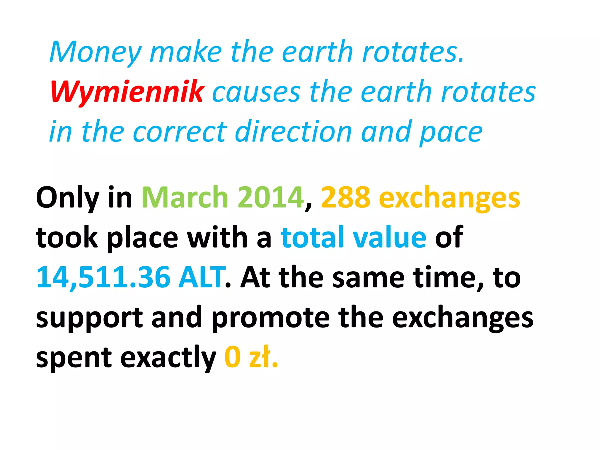 Only in March 2014, 288 exchanges
took place with a total value of
14,511.36 ALT. At the same time, to
support and promote the exchanges
spent exactly 0 zł.
Money make the earth rotates.
Wymiennik causes the earth rotates
in the correct direction and pace