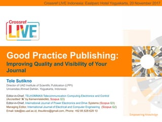 | 1Crossref LIVE Indonesia: Eastparc Hotel Yogyakarta, 20 November 2017Crossref LIVE Indonesia: Eastparc Hotel Yogyakarta, 20 November 2017
Tole Sutikno
Director of UAD Institute of Scientific Publication (LPPI)
Universitas Ahmad Dahlan, Yogyakarta, Indonesia
Good Practice Publishing:
Improving Quality and Visibility of Your
Journal
Editor-in-Chief, TELKOMNIKA Telecommunication Computing Electronics and Control
(Accredited “A” by Kemenristekdikti, Scopus Q3)
Editor-in-Chief, International Journal of Power Electronics and Drive Systems (Scopus Q3)
Managing Editor, International Journal of Electrical and Computer Engineering (Scopus Q2)
Email: tole@ee.uad.ac.id, thsutikno@gmail.com, Phone: +62 85 628 628 10
 