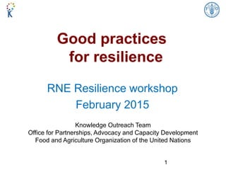 Good practices
for resilience
RNE Resilience workshop
February 2015
Knowledge Outreach Team
Office for Partnerships, Advocacy and Capacity Development
Food and Agriculture Organization of the United Nations
1
 