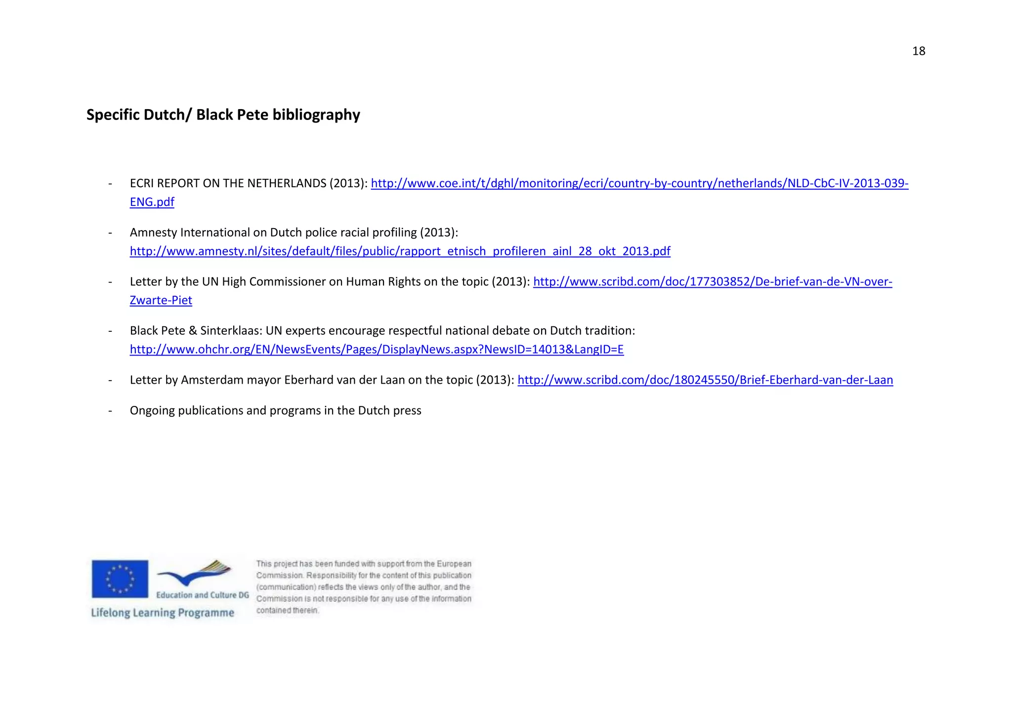 18
Specific Dutch/ Black Pete bibliography
- ECRI REPORT ON THE NETHERLANDS (2013): http://www.coe.int/t/dghl/monitoring/ecri/country-by-country/netherlands/NLD-CbC-IV-2013-039-
ENG.pdf
- Amnesty International on Dutch police racial profiling (2013):
http://www.amnesty.nl/sites/default/files/public/rapport_etnisch_profileren_ainl_28_okt_2013.pdf
- Letter by the UN High Commissioner on Human Rights on the topic (2013): http://www.scribd.com/doc/177303852/De-brief-van-de-VN-over-
Zwarte-Piet
- Black Pete & Sinterklaas: UN experts encourage respectful national debate on Dutch tradition:
http://www.ohchr.org/EN/NewsEvents/Pages/DisplayNews.aspx?NewsID=14013&LangID=E
- Letter by Amsterdam mayor Eberhard van der Laan on the topic (2013): http://www.scribd.com/doc/180245550/Brief-Eberhard-van-der-Laan
- Ongoing publications and programs in the Dutch press
 