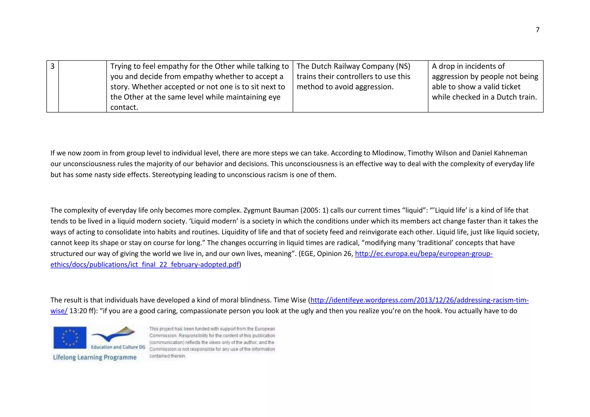 7
3 Trying to feel empathy for the Other while talking to
you and decide from empathy whether to accept a
story. Whether accepted or not one is to sit next to
the Other at the same level while maintaining eye
contact.
The Dutch Railway Company (NS)
trains their controllers to use this
method to avoid aggression.
A drop in incidents of
aggression by people not being
able to show a valid ticket
while checked in a Dutch train.
If we now zoom in from group level to individual level, there are more steps we can take. According to Mlodinow, Timothy Wilson and Daniel Kahneman
our unconsciousness rules the majority of our behavior and decisions. This unconsciousness is an effective way to deal with the complexity of everyday life
but has some nasty side effects. Stereotyping leading to unconscious racism is one of them.
The complexity of everyday life only becomes more complex. Zygmunt Bauman (2005: 1) calls our current times “liquid”: “’Liquid life’ is a kind of life that
tends to be lived in a liquid modern society. ‘Liquid modern’ is a society in which the conditions under which its members act change faster than it takes the
ways of acting to consolidate into habits and routines. Liquidity of life and that of society feed and reinvigorate each other. Liquid life, just like liquid society,
cannot keep its shape or stay on course for long.” The changes occurring in liquid times are radical, “modifying many ‘traditional’ concepts that have
structured our way of giving the world we live in, and our own lives, meaning”. (EGE, Opinion 26, http://ec.europa.eu/bepa/european-group-
ethics/docs/publications/ict_final_22_february-adopted.pdf)
The result is that individuals have developed a kind of moral blindness. Time Wise (http://identifeye.wordpress.com/2013/12/26/addressing-racism-tim-
wise/ 13:20 ff): “if you are a good caring, compassionate person you look at the ugly and then you realize you’re on the hook. You actually have to do
 