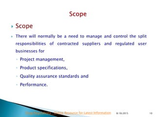  Scope
 There will normally be a need to manage and control the split
responsibilities of contracted suppliers and regulated user
businesses for
◦ Project management,
◦ Product specifications,
◦ Quality assurance standards and
◦ Performance.
8/18/2015 10Drug Regulations : Online Resource for Latest Information
 