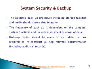 The validated back-up procedure including storage facilities
and media should assure data integrity.
 The frequency of back up is dependent on the computer
system functions and the risk assessment of a loss of data.
 Back-up copies should be made of such data that are
required to re-construct all GxP-relevant documentation
(including audit trail records).
8/18/2015
10
0Drug Regulations : Online Resource for Latest Information
 