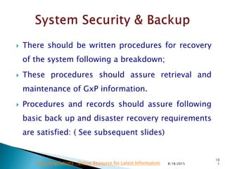  There should be written procedures for recovery
of the system following a breakdown;
 These procedures should assure retrieval and
maintenance of GxP information.
 Procedures and records should assure following
basic back up and disaster recovery requirements
are satisfied: ( See subsequent slides)
8/18/2015
10
1Drug Regulations : Online Resource for Latest Information
 