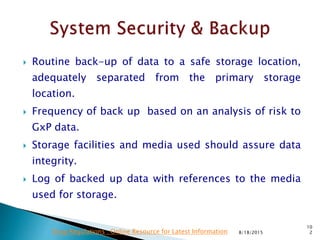  Routine back-up of data to a safe storage location,
adequately separated from the primary storage
location.
 Frequency of back up based on an analysis of risk to
GxP data.
 Storage facilities and media used should assure data
integrity.
 Log of backed up data with references to the media
used for storage.
8/18/2015
10
2Drug Regulations : Online Resource for Latest Information
 