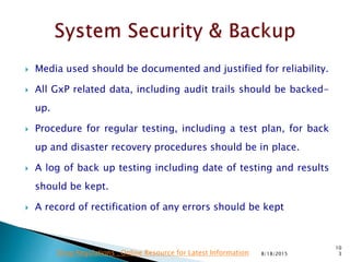  Media used should be documented and justified for reliability.
 All GxP related data, including audit trails should be backed-
up.
 Procedure for regular testing, including a test plan, for back
up and disaster recovery procedures should be in place.
 A log of back up testing including date of testing and results
should be kept.
 A record of rectification of any errors should be kept
8/18/2015
10
3Drug Regulations : Online Resource for Latest Information
 
