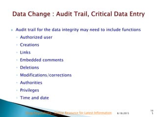  Audit trail for the data integrity may need to include functions
◦ Authorized user
◦ Creations
◦ Links
◦ Embedded comments
◦ Deletions
◦ Modifications/corrections
◦ Authorities
◦ Privileges
◦ Time and date
8/18/2015
10
5Drug Regulations : Online Resource for Latest Information
 