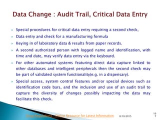  Special procedures for critical data entry requiring a second check,
 Data entry and check for a manufacturing formula
 Keying in of laboratory data & results from paper records.
 A second authorized person with logged name and identification, with
time and date, may verify data entry via the keyboard.
 For other automated systems featuring direct data capture linked to
other databases and intelligent peripherals then the second check may
be part of validated system functionality(e.g. in a dispensary).
 Special access, system control features and/or special devices such as
identification code bars, and the inclusion and use of an audit trail to
capture the diversity of changes possibly impacting the data may
facilitate this check.
8/18/2015
10
7Drug Regulations : Online Resource for Latest Information
 
