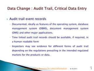  Audit trail event records
◦ Documented, ideally as features of the operating system, database
management system (DBMS), document management system
(DMS) and other major applications.
◦ Time linked audit trail records should be available, if required, in
a human readable form
◦ Inspectors may see evidence for different forms of audit trail
depending on the regulations prevailing in the intended regulated
markets for the products or data.
8/18/2015
10
8Drug Regulations : Online Resource for Latest Information
 