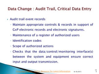  Audit trail event records
◦ Maintain appropriate controls & records in support of
GxP electronic records and electronic signatures.
◦ Maintenance of a register of authorized users
◦ Identification codes
◦ Scope of authorized actions
◦ Checks that the data/control/monitoring interface(s)
between the system and equipment ensure correct
input and output transmission.
8/18/2015
10
9Drug Regulations : Online Resource for Latest Information
 