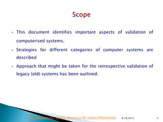  This document identifies important aspects of validation of
computerised systems.
 Strategies for different categories of computer systems are
described
 Approach that might be taken for the retrospective validation of
legacy (old) systems has been outlined.
8/18/2015 11Drug Regulations : Online Resource for Latest Information
 