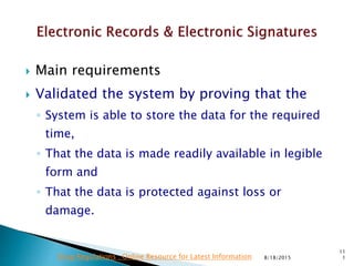  Main requirements
 Validated the system by proving that the
◦ System is able to store the data for the required
time,
◦ That the data is made readily available in legible
form and
◦ That the data is protected against loss or
damage.
8/18/2015
11
1Drug Regulations : Online Resource for Latest Information
 