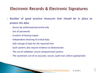  Number of good practice measures that should be in place to
protect the data:
◦ Access by authorized personnel only
◦ Use of passwords
◦ Creation of backup copies
◦ Independent checking of critical data
◦ Safe storage of data for the required time
◦ Such systems also require evidence to demonstrate:
◦ The use of validated, secure computerised systems
◦ The systematic use of an accurate, secure, audit trail, (where appropriate)
8/18/2015
11
2Drug Regulations : Online Resource for Latest Information
 