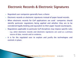  Regulated user companies generally have a choice
 Electronic records or electronic signatures instead of paper based records.
 When electronic records for GxP applications are used companies should
identify particular regulations being applied and whether they are to be
considered legally binding and equivalent to their paper-based counterparts.
 Regulations applicable to particular GxP disciplines may impose specific rules
◦ e.g. when electronic records and electronic signatures are used as a primary
source of data, records and/or evidence.
 It is for the regulated user to explain and justify the technologies and
controls in place.
8/18/2015
11
3Drug Regulations : Online Resource for Latest Information
 
