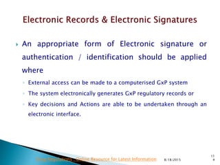  An appropriate form of Electronic signature or
authentication / identification should be applied
where
◦ External access can be made to a computerised GxP system
◦ The system electronically generates GxP regulatory records or
◦ Key decisions and Actions are able to be undertaken through an
electronic interface.
8/18/2015
11
4Drug Regulations : Online Resource for Latest Information
 