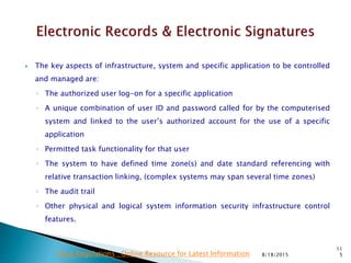  The key aspects of infrastructure, system and specific application to be controlled
and managed are:
◦ The authorized user log-on for a specific application
◦ A unique combination of user ID and password called for by the computerised
system and linked to the user’s authorized account for the use of a specific
application
◦ Permitted task functionality for that user
◦ The system to have defined time zone(s) and date standard referencing with
relative transaction linking, (complex systems may span several time zones)
◦ The audit trail
◦ Other physical and logical system information security infrastructure control
features.
8/18/2015
11
5Drug Regulations : Online Resource for Latest Information
 