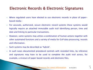  Where regulated users have elected to use electronic records in place of paper-
based media :
 For accurate, authorized, secure electronic record systems these systems would
logically require an attached immutable audit trail identifying person, time and
date and linking to particular transactions.
 However, some systems may utilize a combination of human actions together with
other automated functions and a variety of media for GxP data processing, records
and information.
 Such systems may be described as ‘hybrid’.
 In such cases documented procedural controls with recorded links, by reference
and signatures may have to be used to complete the audit trail across, for
example, a mixture of paper based records and electronic files.
8/18/2015
11
6Drug Regulations : Online Resource for Latest Information
 